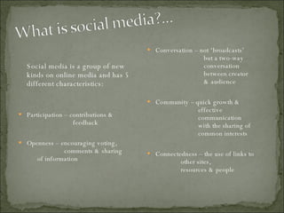 Social media is a group of new kinds on online media and has 5 different characteristics: Participation – contributions &    feedback Openness – encouraging voting,      comments & sharing    of information Conversation – not ‘broadcasts’    but a two-way  conversation  between creator    & audience Community – quick growth &    effective    communication    with the sharing of    common interests Connectedness – the use of links to    other sites,    resources & people 