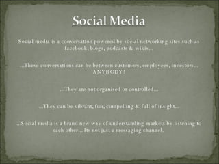Social media is a conversation powered by social networking sites such as facebook, blogs, podcasts & wikis... ...These conversations can be between customers, employees, investors... ANYBODY! ...They are not organised or controlled... ...They can be vibrant, fun, compelling & full of insight... ...Social media is a brand new way of understanding markets by listening to each other... Its not just a messaging channel.  