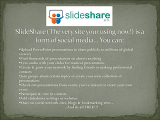 Upload PowerPoint presentations to share publicly to millions of global viewers Find thousands of presentations on almost anything Sync audio with your slides for musical presentations Create & grow your network by finding friends or making professional contacts Join groups about certain topics or create your own collection of presentations Check out presentations from events you’ve missed or create your own  event Participate & vote in contests Add slideshows to blogs or websites Share on social network sites, blogs & bookmarking sites... ...And its all FREE!!! 