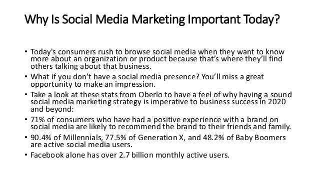 Why Is Social Media Marketing Important Today?
• Today's consumers rush to browse social media when they want to know
more about an organization or product because that’s where they’ll find
others talking about that business.
• What if you don’t have a social media presence? You’ll miss a great
opportunity to make an impression.
• Take a look at these stats from Oberlo to have a feel of why having a sound
social media marketing strategy is imperative to business success in 2020
and beyond:
• 71% of consumers who have had a positive experience with a brand on
social media are likely to recommend the brand to their friends and family.
• 90.4% of Millennials, 77.5% of Generation X, and 48.2% of Baby Boomers
are active social media users.
• Facebook alone has over 2.7 billion monthly active users.
 