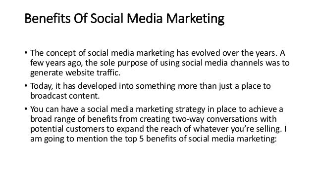 Benefits Of Social Media Marketing
• The concept of social media marketing has evolved over the years. A
few years ago, the sole purpose of using social media channels was to
generate website traffic.
• Today, it has developed into something more than just a place to
broadcast content.
• You can have a social media marketing strategy in place to achieve a
broad range of benefits from creating two-way conversations with
potential customers to expand the reach of whatever you’re selling. I
am going to mention the top 5 benefits of social media marketing:
 