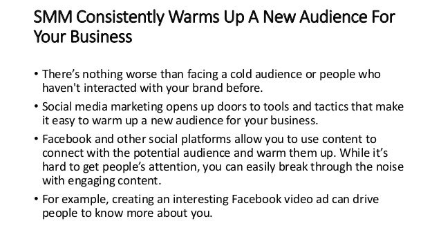 SMM Consistently Warms Up A New Audience For
Your Business
• There’s nothing worse than facing a cold audience or people who
haven't interacted with your brand before.
• Social media marketing opens up doors to tools and tactics that make
it easy to warm up a new audience for your business.
• Facebook and other social platforms allow you to use content to
connect with the potential audience and warm them up. While it’s
hard to get people’s attention, you can easily break through the noise
with engaging content.
• For example, creating an interesting Facebook video ad can drive
people to know more about you.
 