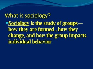 What is  sociology ? Sociology  is the study of groups—how they are formed , how they change, and how the group impacts individual behavior 