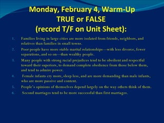 Monday, February 4, Warm-Up TRUE or FALSE  (record T/F on Unit Sheet):  Families living in large cities are more isolated from friends, neighbors, and relatives than families in small towns. Poor people have more stable marital relationships—with less divorce, fewer separations, and so on—than wealthy people. Many people with strong racial prejudices tend to be obedient and respectful toward their superiors, to demand complete obedience from those below them, and tend to admire power. Female infants cry more, sleep less, and are more demanding than male infants, who are more passive and content. People’s opinions of themselves depend largely on the way others think of them. Second marriages tend to be more successful than first marriages. 