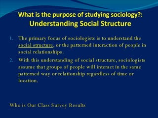 What is the purpose of studying sociology?:  Understanding Social Structure The primary focus of sociologists is to understand the  social structure , or the patterned interaction of people in social relationships. With this understanding of social structure, sociologists assume that groups of people will interact in the same patterned way or relationship regardless of time or location. Who is Our Class Survey Results 