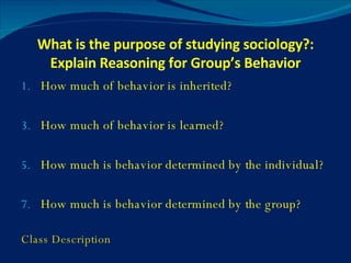 What is the purpose of studying sociology?: Explain Reasoning for Group’s Behavior How much of behavior is inherited? How much of behavior is learned? How much is behavior determined by the individual? How much is behavior determined by the group? Class Description 