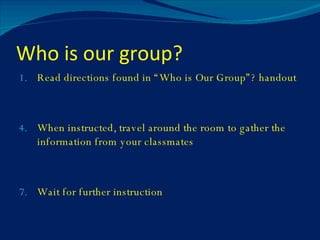 Who is our group? Read directions found in “Who is Our Group”? handout When instructed, travel around the room to gather the information from your classmates Wait for further instruction 