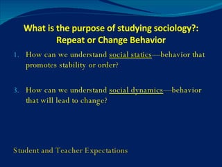 What is the purpose of studying sociology?: Repeat or Change Behavior How can we understand  social statics —behavior that promotes stability or order? How can we understand  social dynamics —behavior that will lead to change? Student and Teacher Expectations 