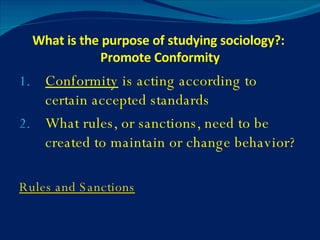 What is the purpose of studying sociology?:  Promote Conformity Conformity  is acting according to certain accepted standards What rules, or sanctions, need to be created to maintain or change behavior? Rules and Sanctions 