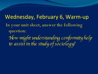 Wednesday, February 6, Warm-up In your unit sheet, answer the following question: How might understanding conformity help to assist in the study of sociology? 