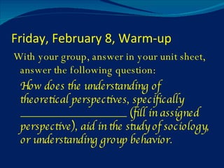 Friday, February 8, Warm-up With your group, answer in your unit sheet, answer the following question: How does the understanding of theoretical perspectives, specifically ___________________ (fill in assigned perspective), aid in the study of sociology, or understanding group behavior. 
