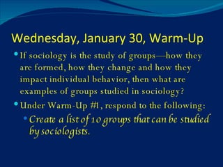Wednesday, January 30, Warm-Up If sociology is the study of groups—how they are formed, how they change and how they impact individual behavior, then what are examples of groups studied in sociology? Under Warm-Up #1, respond to the following: Create a list of 10 groups that can be studied by sociologists. 
