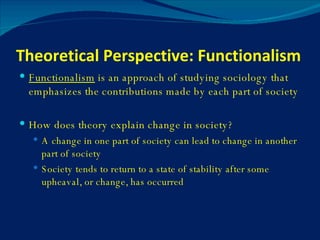 Theoretical Perspective: Functionalism Functionalism  is an approach of studying sociology that emphasizes the contributions made by each part of society How does theory explain change in society? A change in one part of society can lead to change in another part of society Society tends to return to a state of stability after some upheaval, or change, has occurred 
