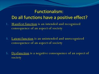 Functionalism:  Do all functions have a positive effect? Manifest function  is an intended and recognized consequence of an aspect of society Latent function  is an unintended and unrecognized consequence of an aspect of society Dysfunction  is a negative consequence of an aspect of society 