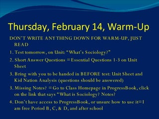 Thursday, February 14, Warm-Up DON’T WRITE ANYTHING DOWN FOR WARM-UP, JUST READ  1. Test tomorrow, on Unit: “What’s Sociology?” 2. Short Answer Questions = Essential Questions 1-3 on Unit Sheet 3. Bring with you to be handed in BEFORE test: Unit Sheet and Kid Nation Analysis (questions should be answered) 3. Missing Notes? = Go to Class Homepage in ProgressBook, click on the link that says “What is Sociology? Notes? 4. Don’t have access to ProgressBook, or unsure how to use it= I am free Period B, C, & D, and after school 
