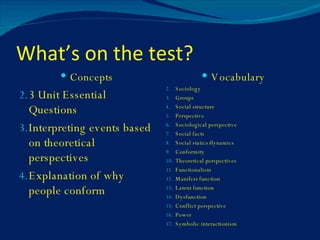 What’s on the test? Concepts 3 Unit Essential Questions Interpreting events based on theoretical perspectives Explanation of why people conform Vocabulary Sociology   Groups Social structure Perspective Sociological perspective Social facts Social statics/dynamics Conformity Theoretical perspectives Functionalism Manifest function Latent function Dysfunction Conflict perspective Power Symbolic interactionism 