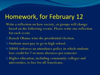 Homework, for February 12 Write a reflection on how society, or groups will change based on the following events. Please write one reflection for each event. Barack Obama wins the presidential election. Students must pay to go to high school. NBHS enforces an attendance policy in which students lose credit for 7 or more absences per semester. Higher education, including community colleges and universities, is free for all Americans. 