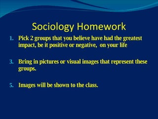 Sociology Homework Pick 2 groups that you believe have had the greatest impact, be it positive or negative,  on your life Bring in pictures or visual images that represent these groups. Images will be shown to the class. 