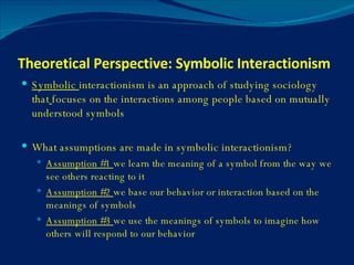 Theoretical Perspective: Symbolic Interactionism Symbolic  interactionism is an approach of studying sociology that   focuses on the interactions among people based on mutually understood symbols What assumptions are made in symbolic interactionism? Assumption #1  we learn the meaning of a symbol from the way we see others reacting to it Assumption #2  we base our behavior or interaction based on the meanings of symbols Assumption #3  we use the meanings of symbols to imagine how others will respond to our behavior 