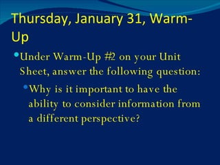 Thursday, January 31, Warm-Up Under Warm-Up #2 on your Unit Sheet, answer the following question: Why is it important to have the ability to consider information from a different perspective? 