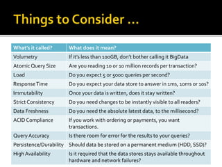 What’s it called? What does it mean?
Volumetry If it’s less than 100GB, don’t bother calling it BigData
Atomic Query Size Are you reading 10 or 10 million records per transaction?
Load Do you expect 5 or 5000 queries per second?
ResponseTime Do you expect your data store to answer in 1ms, 10ms or 10s?
Immutability Once your data is written, does it stay written?
Strict Consistency Do you need changes to be instantly visible to all readers?
Data Freshness Do you need the absolute latest data, to the millisecond?
ACID Compliance If you work with ordering or payments, you want
transactions.
Query Accuracy Is there room for error for the results to your queries?
Persistence/Durability Should data be stored on a permanent medium (HDD, SSD)?
HighAvailability Is it required that the data stores stays available throughout
hardware and network failures?
 