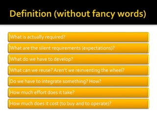 What is actually required?
What are the silent requirements (expectations)?
What do we have to develop?
What can we reuse?Aren’t we reinventing the wheel?
Do we have to integrate something? How?
How much effort does it take?
How much does it cost (to buy and to operate)?
 