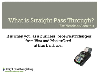 What is Straight Pass Through? For Merchant Accounts It is when you, as a business, receive surcharges from Visa and MasterCard  at true bank cost  