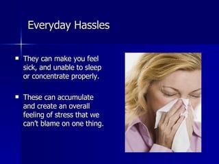 Everyday Hassles They can make you feel sick, and unable to sleep or concentrate properly. These can accumulate and create an overall feeling of stress that we can’t blame on one thing. 