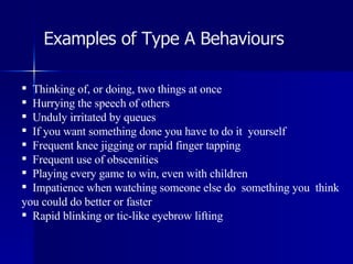 Examples of Type A Behaviours Thinking of, or doing, two things at once Hurrying the speech of others Unduly irritated by queues If you want something done you have to do it  yourself Frequent knee jigging or rapid finger tapping Frequent use of obscenities Playing every game to win, even with children Impatience when watching someone else do  something you  think you could do better or faster Rapid blinking or tic-like eyebrow lifting 