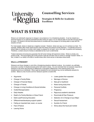 Counselling Services
Strategies & Skills for Academic
Excellence
WHAT IS STRESS
Stress is an individual's response to change in circumstance or to a threatening situation. It can be viewed as a
personal reaction to an external event/demand like writing an exam or to an internal state of mind like worrying about
an exam. Of interest is the fact that stress tends to increase with the prospect of not being able to cope with the
situation at hand.
For most people, stress is viewed as a negative concept. However, stress can spur us on to achieve our best. For
example, athletes often break world records under the stress and pressure of the Olympics. A moderate amount of
stress helps to motivate us to write a term paper or prepare for an exam, and in this case, is positive and necessary.
Therefore, a certain amount of stress is desirable but too much is detrimental.
Today's demands and pressures guarantee that all human beings will experience stress. Stress is simply a by-
product of life. The encouraging part of this picture is that we can learn how to control or manage "excess" stress. In
fact, a belief in our ability to be able to handle stress often times serves to decrease stress levels.
What is a STRESSOR?
Stressors are those changes in one's life or threatening situations referred to above. As a student, you will likely
encounter a number of situations/events which will result in stress. You are reminded that not everyone responds to
stressors in the same way because of differences in perception (differences in the meaning given to the
situation/event by an individual). What might be stressful for one individual may not be necessarily stressful for
another. Below is a list of some common stressors specific to student life.
 Arguments  Lower grades than expected
 Change in Family Roles  Marriage or Divorce
 Change in Financial Status  New girl or boyfriend
 Change in Friends  Noise during study time
 Change in Living Conditions & Social Activities  Personal Conflicts
 Clutter/Disorganization  Pregnancy
 Daily Hassles  Rigourous academic standards
 Death of a Family Member or Close Friend  Roommate & Peer Pressure
 Debt Load/Financing Education  Selection of or Change of your Major
 Different/new/developing support system  Sexual harassment
 Failing an important test, exam, or course  Suicide of a Friend
 Fear of Failure  Worry about the future job market
 Leaving Home
 