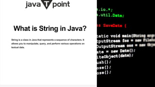 What is String in Java?
String is a class in Java that represents a sequence of characters. It
allows you to manipulate, query, and perform various operations on
textual data.
 