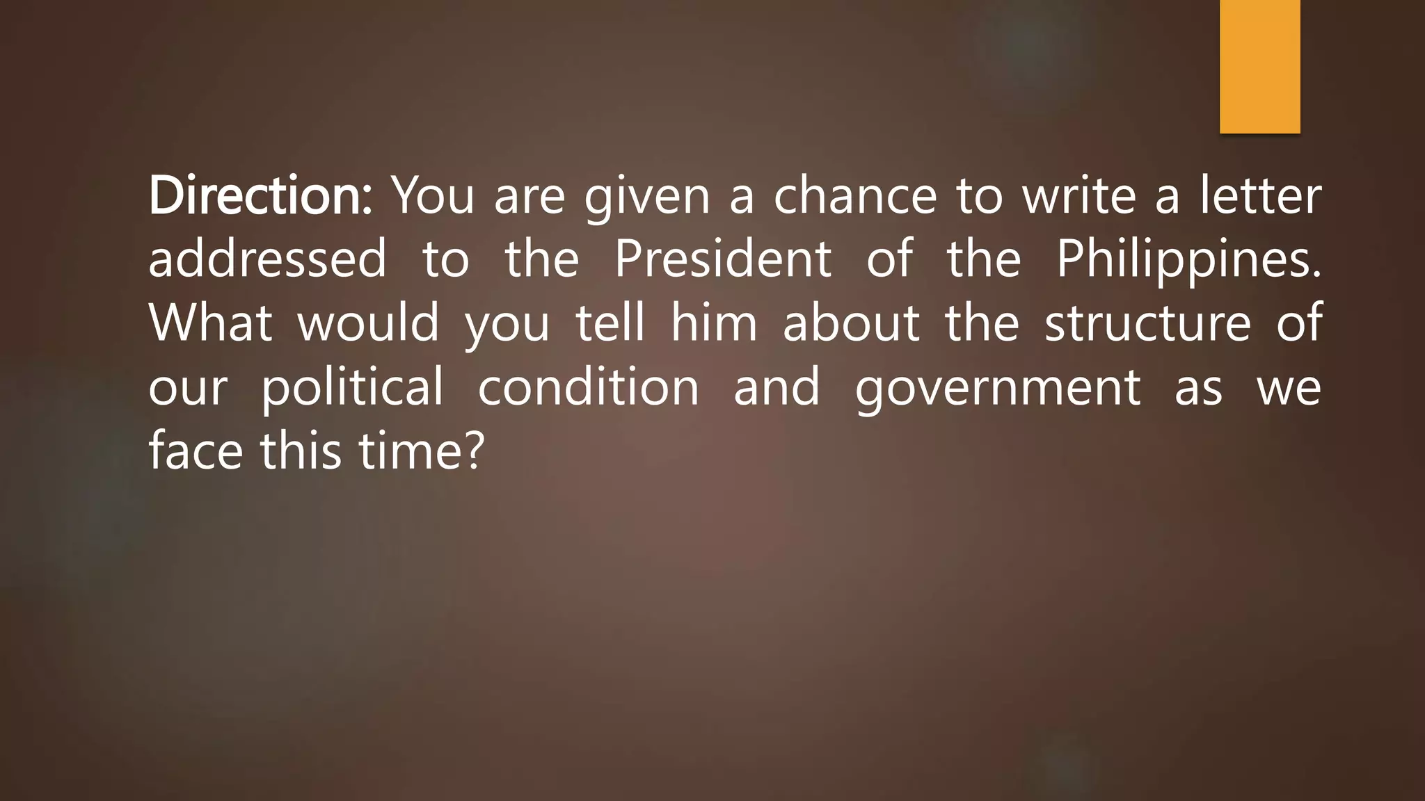 Direction: You are given a chance to write a letter
addressed to the President of the Philippines.
What would you tell him about the structure of
our political condition and government as we
face this time?
 