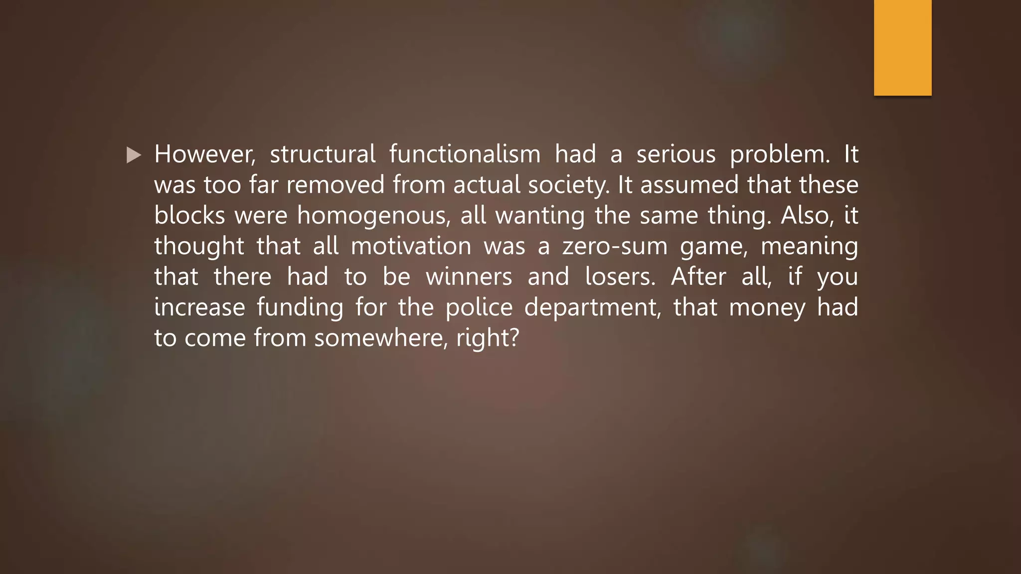  However, structural functionalism had a serious problem. It
was too far removed from actual society. It assumed that these
blocks were homogenous, all wanting the same thing. Also, it
thought that all motivation was a zero-sum game, meaning
that there had to be winners and losers. After all, if you
increase funding for the police department, that money had
to come from somewhere, right?
 