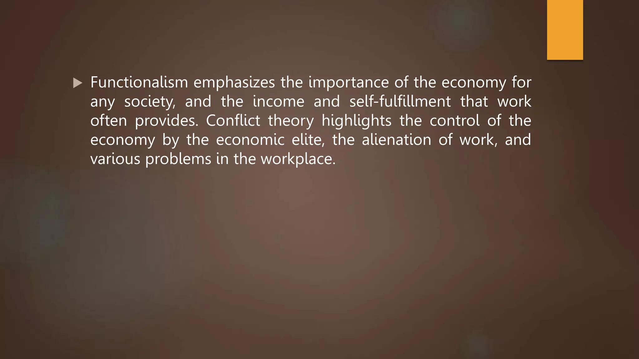  Functionalism emphasizes the importance of the economy for
any society, and the income and self-fulfillment that work
often provides. Conflict theory highlights the control of the
economy by the economic elite, the alienation of work, and
various problems in the workplace.
 