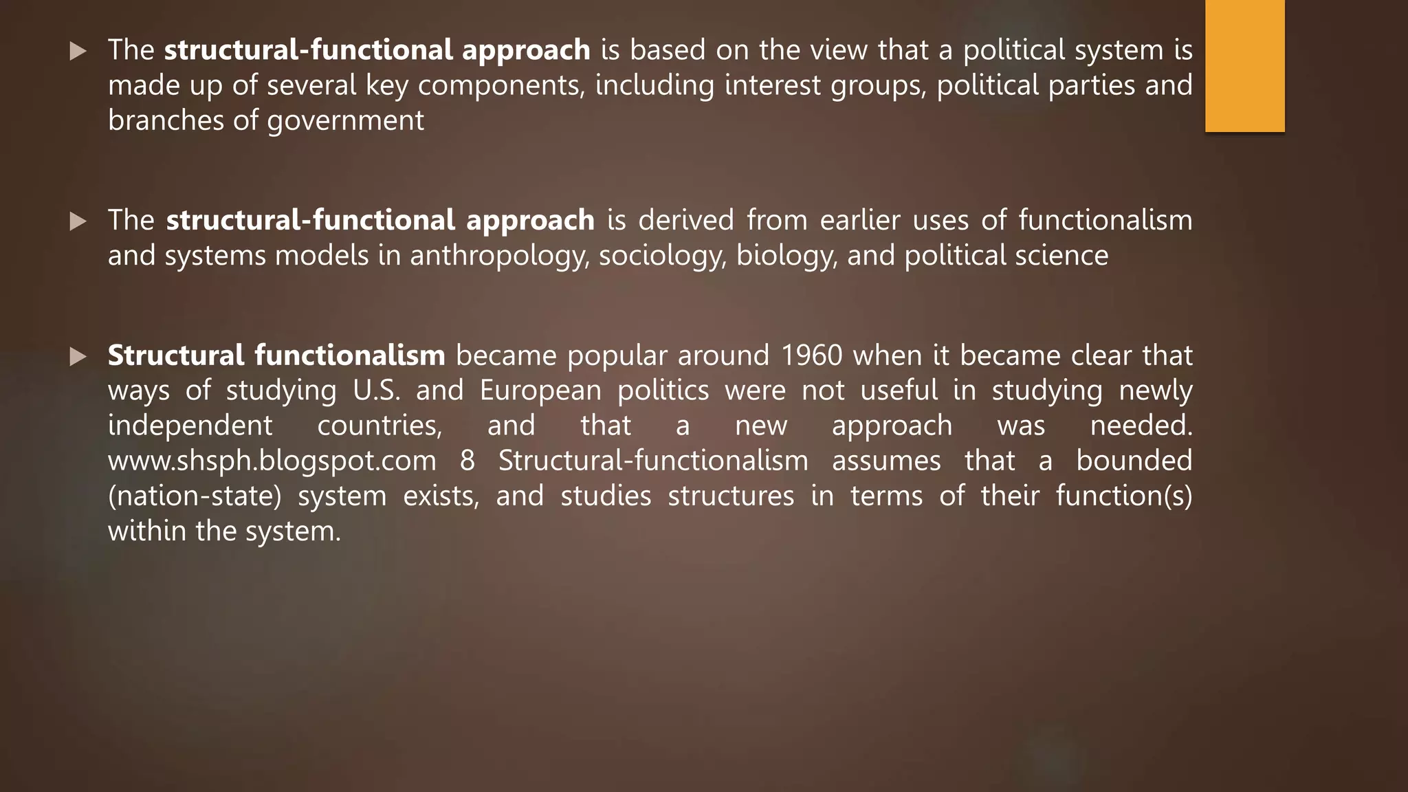  The structural-functional approach is based on the view that a political system is
made up of several key components, including interest groups, political parties and
branches of government
 The structural-functional approach is derived from earlier uses of functionalism
and systems models in anthropology, sociology, biology, and political science
 Structural functionalism became popular around 1960 when it became clear that
ways of studying U.S. and European politics were not useful in studying newly
independent countries, and that a new approach was needed.
www.shsph.blogspot.com 8 Structural-functionalism assumes that a bounded
(nation-state) system exists, and studies structures in terms of their function(s)
within the system.
 