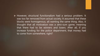  However, structural functionalism had a serious problem. It
was too far removed from actual society. It assumed that these
blocks were homogenous, all wanting the same thing. Also, it
thought that all motivation was a zero-sum game, meaning
that there had to be winners and losers. After all, if you
increase funding for the police department, that money had
to come from somewhere, right?
 