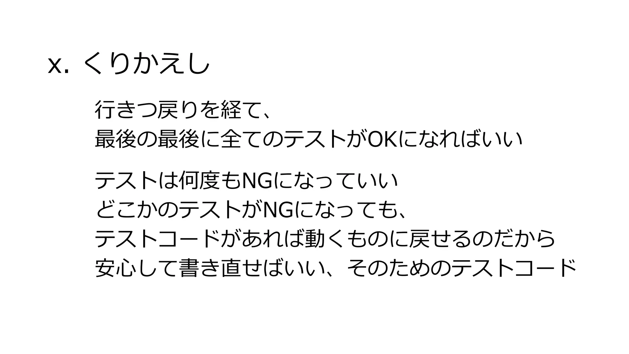 x. くりかえし
行きつ戻りを経て、
最後の最後に全てのテストがOKになればいい
テストは何度もNGになっていい
どこかのテストがNGになっても、
テストコードがあれば動くものに戻せるのだから
安心して書き直せばいい、そのためのテストコード
 