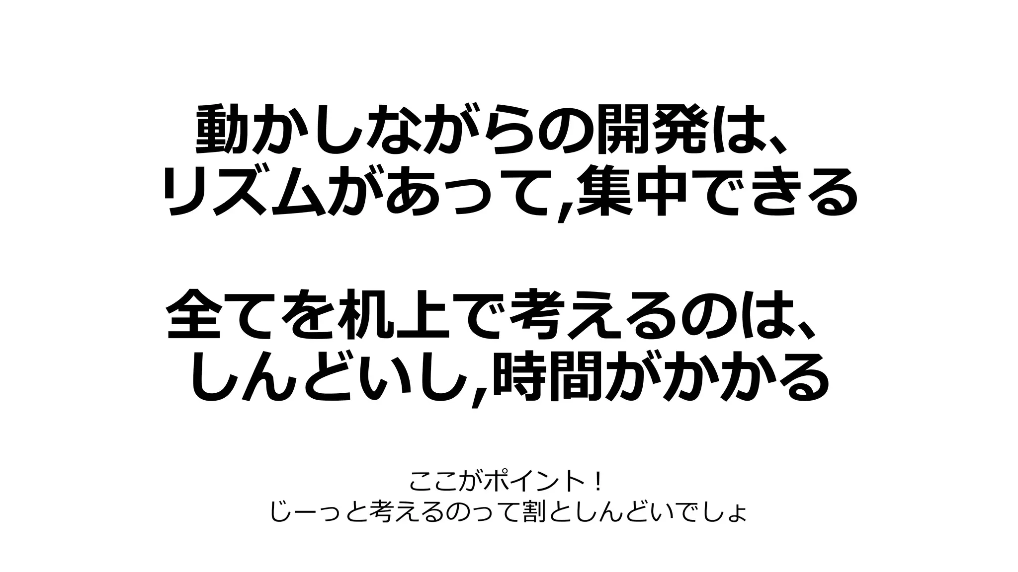 動かしながらの開発は、
リズムがあって,集中できる
全てを机上で考えるのは、
しんどいし,時間がかかる
ここがポイント！
じーっと考えるのって割としんどいでしょ
 
