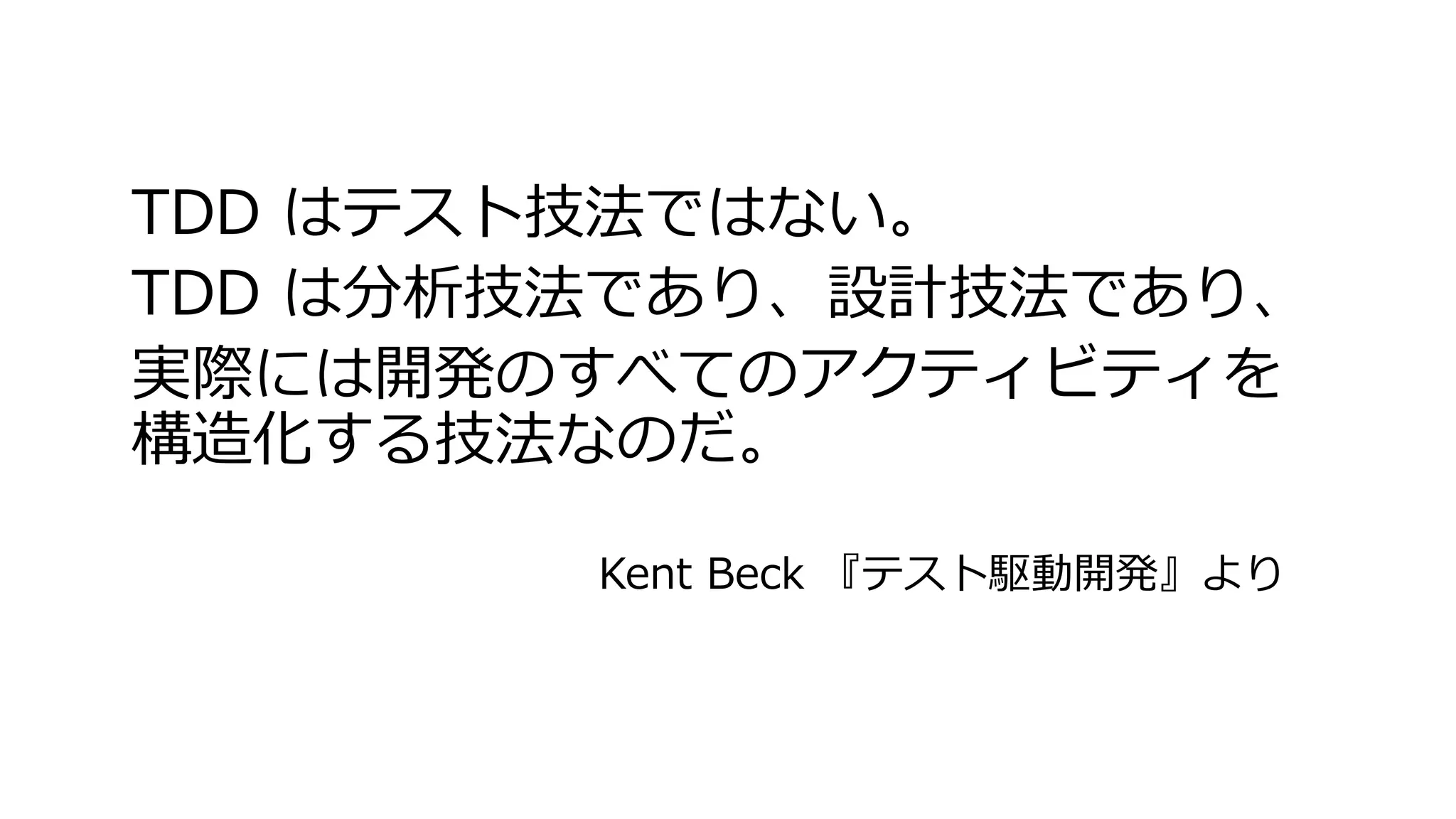 TDD はテスト技法ではない。
TDD は分析技法であり、設計技法であり、
実際には開発のすべてのアクティビティを
構造化する技法なのだ。
Kent Beck 『テスト駆動開発』より
 
