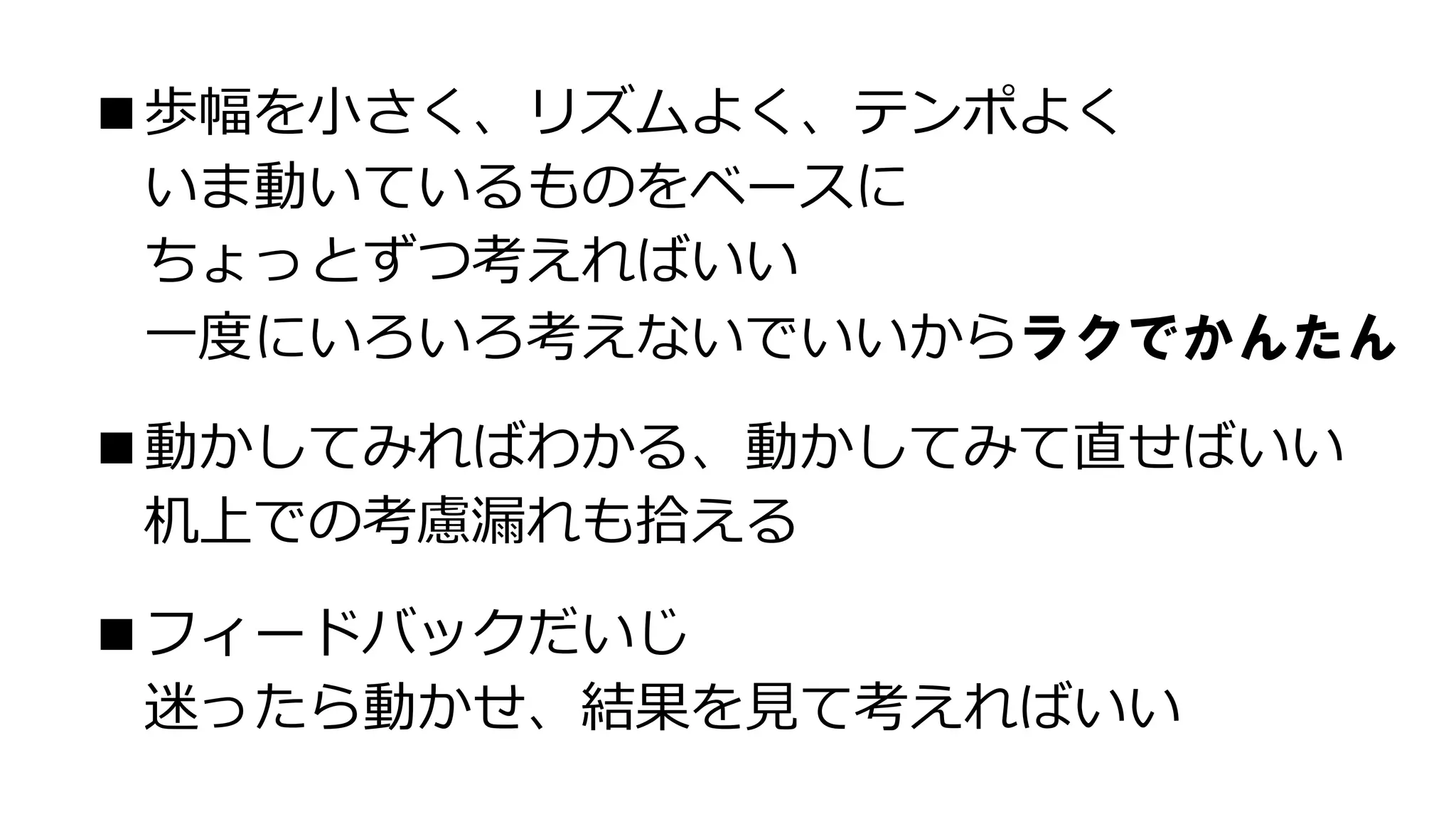 ■歩幅を小さく、リズムよく、テンポよく
いま動いているものをベースに
ちょっとずつ考えればいい
一度にいろいろ考えないでいいからラクでかんたん
■動かしてみればわかる、動かしてみて直せばいい
机上での考慮漏れも拾える
■フィードバックだいじ
迷ったら動かせ、結果を見て考えればいい
 