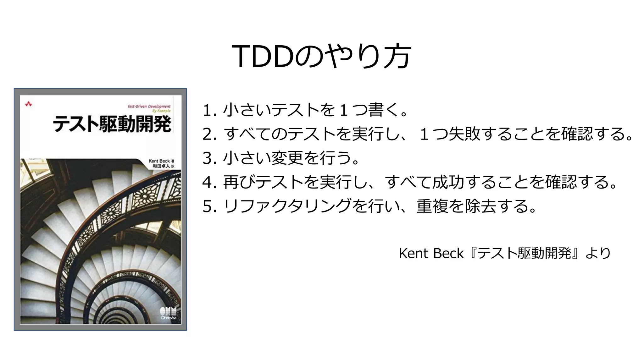 1. 小さいテストを１つ書く。
2. すべてのテストを実行し、１つ失敗することを確認する。
3. 小さい変更を行う。
4. 再びテストを実行し、すべて成功することを確認する。
5. リファクタリングを行い、重複を除去する。
Kent Beck『テスト駆動開発』より
TDDのやり方
 