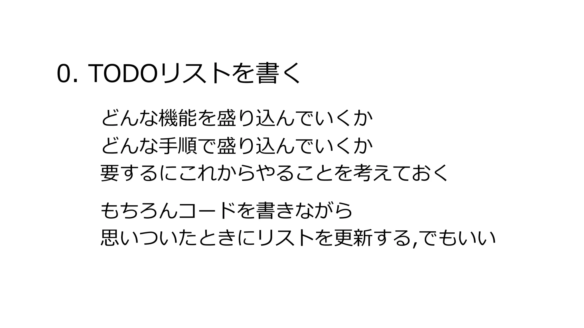 0. TODOリストを書く
どんな機能を盛り込んでいくか
どんな手順で盛り込んでいくか
要するにこれからやることを考えておく
もちろんコードを書きながら
思いついたときにリストを更新する,でもいい
 