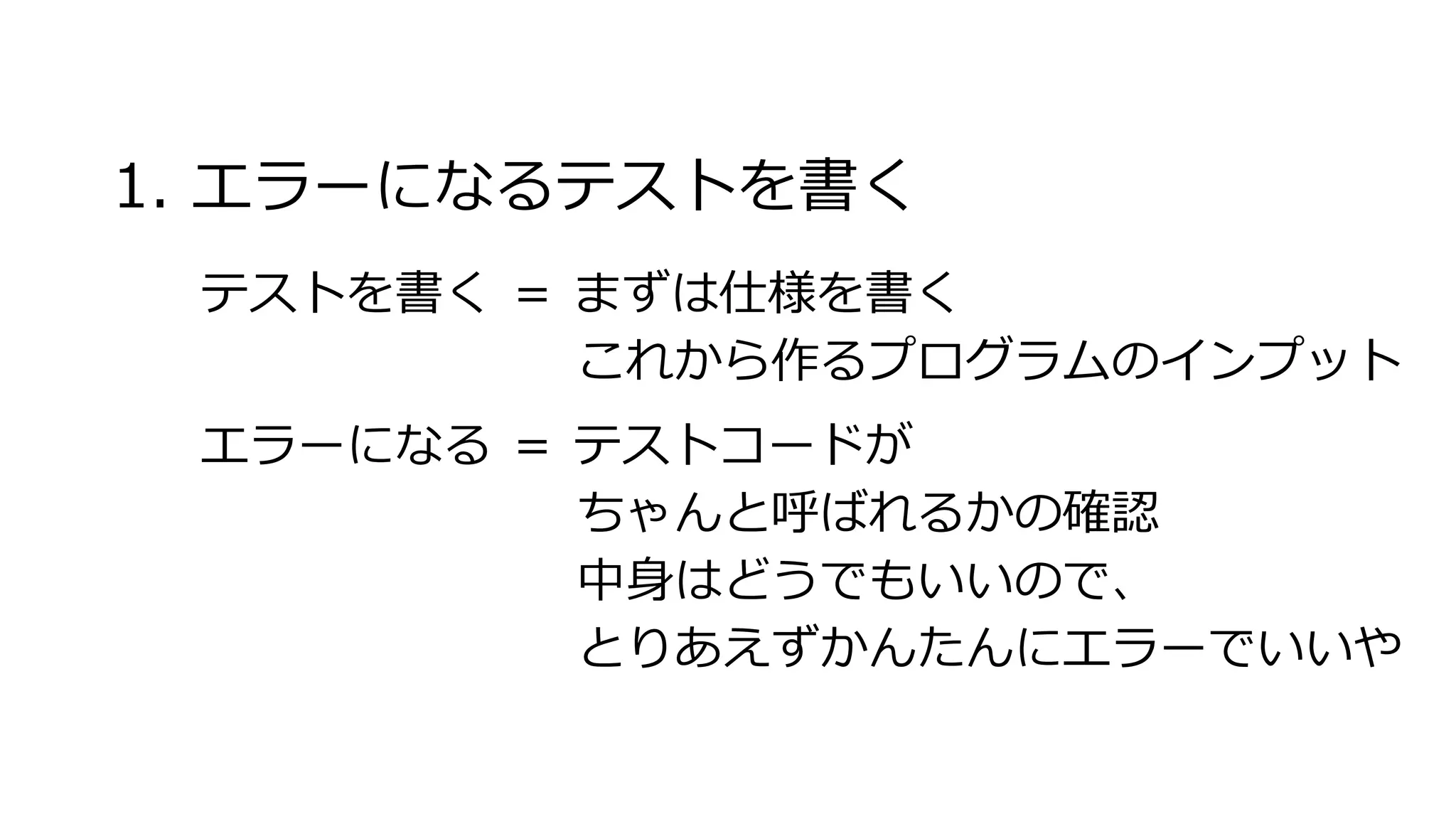 1. エラーになるテストを書く
テストを書く ＝ まずは仕様を書く
これから作るプログラムのインプット
エラーになる ＝ テストコードが
ちゃんと呼ばれるかの確認
中身はどうでもいいので、
とりあえずかんたんにエラーでいいや
 