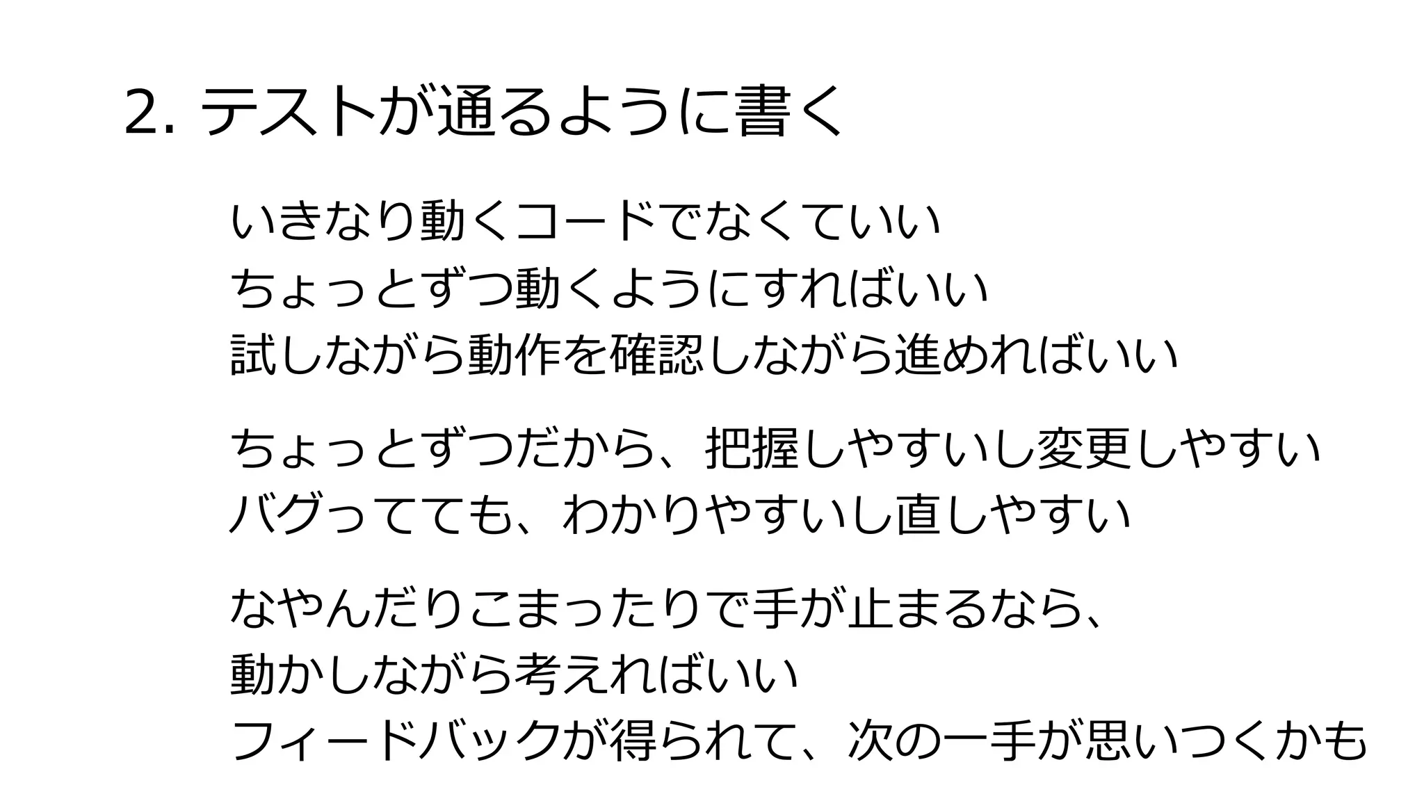 2. テストが通るように書く
いきなり動くコードでなくていい
ちょっとずつ動くようにすればいい
試しながら動作を確認しながら進めればいい
ちょっとずつだから、把握しやすいし変更しやすい
バグってても、わかりやすいし直しやすい
なやんだりこまったりで手が止まるなら、
動かしながら考えればいい
フィードバックが得られて、次の一手が思いつくかも
 