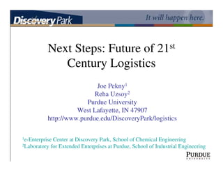 Next Steps: Future of 21st
              Century Logistics
                            Joe Pekny1
                           Reha Uzsoy2
                        Purdue University
                     West Lafayette, IN 47907
           http://www.purdue.edu/DiscoveryPark/logistics

1e-EnterpriseCenter at Discovery Park, School of Chemical Engineering
2Laboratory for Extended Enterprises at Purdue, School of Industrial Engineering