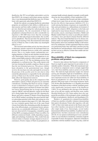 Central European Journal of Immunology 2011; 36(4) 287
theaflavins, like TF3 reveal higher antioxidative activity
than EGCG, the strongest antioxidant among catechins.
Also, it was demonstrated that theflavins react over 10 times
faster with superoxide radical than EGCG [3].
Beside free radicals scavenging theaflavins antioxidant
properties are attributed to their ability to inhibit pro-oxi-
dant enzymes and form stable complexes with iron or cop-
per ions, therefore preventing free radical generation and
lipid peroxidation. Yet, the concentration of black tea
polyphenols in human blood even after considerable tea
ingestion is 100-1000 times lower than the circulating
amounts of other physiological antioxidants, like ascorbic
acid or glutathione. That fact provokes the question about
the practical meaning of the abovementioned antioxidant
activity of black tea. Does it really induce any meaningful
effects in vivo?
The increased antioxidant activity has been observed
in laboratory animals exposed to the prolonged black tea
enriched diet. In humans however, results were somewhat
diverse. The ex vivo studies clearly confirmed the scav-
enging properties of black tea and catechins towards human
cells. Interestingly, black tea extract in comparison to cat-
echins exerted higher protective effect towards various types
of oxidative stress [3, 19]. The ion chelating activity of tea
polyphenols is a well proven fact. They avidly interact with
iron ions forming the insoluble complexes, black tea more
than the non-fermented green tea. This process inhibits
haem absorption in the gastrointestinal tract, though
involves the non-haem iron only and might be reversed in
the presence of the ascorbic acid. It is not clear to what
extend this phenomenon is responsible for the antioxidant
activity of black tea in the real-life setting, however defi-
nitely affects the balanced iron turnover.
However, good quality data on the comparison of the
antioxidative capacity of black and green tea are somewhat
contradictory concluding that black tea activity is higher,
on par or diminished in relation to green. Prior and Cao
compared eighteen green and black tea brands from differ-
ent sources demonstrating that an average antioxidative
capacity (ORAC) and total phenolic content for the black
tea is clearly higher than for green one [20]. Alternatively,
Benzie and Szeto evaluated 25 blends of local Hong Kong
tea by FRAP method concluding that green had the high-
est antioxidant potential while black and oolong tea were
similar and less potent in that respect [21]. Still, when green
tea was evaluated against black tea of the same brand
(Assam from India) thus eliminating possible discrepancies
due to the different plants, environmental factors and pro-
duction site, no considerable differences in TEAC poten-
tial were observed [22]. Consequently, it should be accept-
ed that ROS scavenging potential of black tea differs for
different commercial brands, solidly depending on geog-
raphy and technology of production. Thus, results from any
clinical studies in humans strongly depend on local cir-
cumstances. Positive impact of black tea polyphenols on
consumer health seriously depends on people overall metab-
olism but also bioavailability of their metabolites [18].
Xie et al. signalized that flavanols and other constituents
of black tea in a pure form are not only strong antioxidants
but also the effective lipoxygenase inhibitors [23]. It is
worth noticing that human oxygenases are responsible for
fatty acids peroxidation in a submembrane environment of
cells, clearly related to ROS, ubiquitous in the body and
implicated in many human diseases (inflammatory, car-
diovascular, cancers, neurological disorders). Halder and
Bhaduri studied black tea extract as possible preventative
of oxidative stress provoked in human blood by different
inducers. They have found that black tea or its chosen com-
ponents could avert lipid peroxidation, degradation of mem-
brane proteins and reverse membrane fluidity to full restora-
tion of its architecture. In their experiments black tea extract
was performing better than individual catechins proving
that theaflavins and thearubigins which dominate in black
tea brew are just as effective or better than smaller and sim-
pler catechins [19].
Bioavailability of black tea components:
problems and promises
Extensive data indicate that bioactive components of
black tea might be quite important for prevention of con-
siderable number of disorders. While abovementioned stud-
ies on black tea components seem to strongly support that
view, their bioavailability analysis points at its possible
flaws. The relatively high molecular weight, low internal
activity, poor absorption, high rate of metabolisms, and rap-
id inactivation of metabolism products are considered the
most important reasons for rather low bioavailability of
black tea polyphenols. It is also affected by the fact that
phenolic OH group tends to form large hydration shells
[24]. On the other hand Rechner et al. elegantly proved that
incubation of the black tea brew with the simulated gastric
acids significantly increased content of the theaflavins
(140%). It was attributed to the cleavage of the thearubi-
gins at low pH into smaller and therefore more readily
absorbed theaflavins [18]. Some authors have also sug-
gested the possibility of the prolonged colonic metabolism
of black tea polyphenols, theaflavins and thearubigins [25].
Warden et al. quantitatively evaluated bioavailability
of black tea catechins in healthy volunteers demonstrating
their peak in the plasma 5 hours after ingestion, with only
1.68% of their total intake present in the blood, urine and
feces [26]. Catechins were present in the blood for 24 hrs
after single intake of tea. Interestingly, several studies
demonstrated different bioavailability of gallated and non-
gallated forms, but their conclusions were contradictory
[26-28]. In our opinion methodological issues and diffi-
culties in exact theaflavin metabolites estimation might be
responsible for those discrepancies. Detection of theaflavin
metabolites with the modified A and C ring only, could not
The black tea bioactivity: an overview
CEJI 4 2011:CEJI 2011-12-13 09:25 Strona 287
 