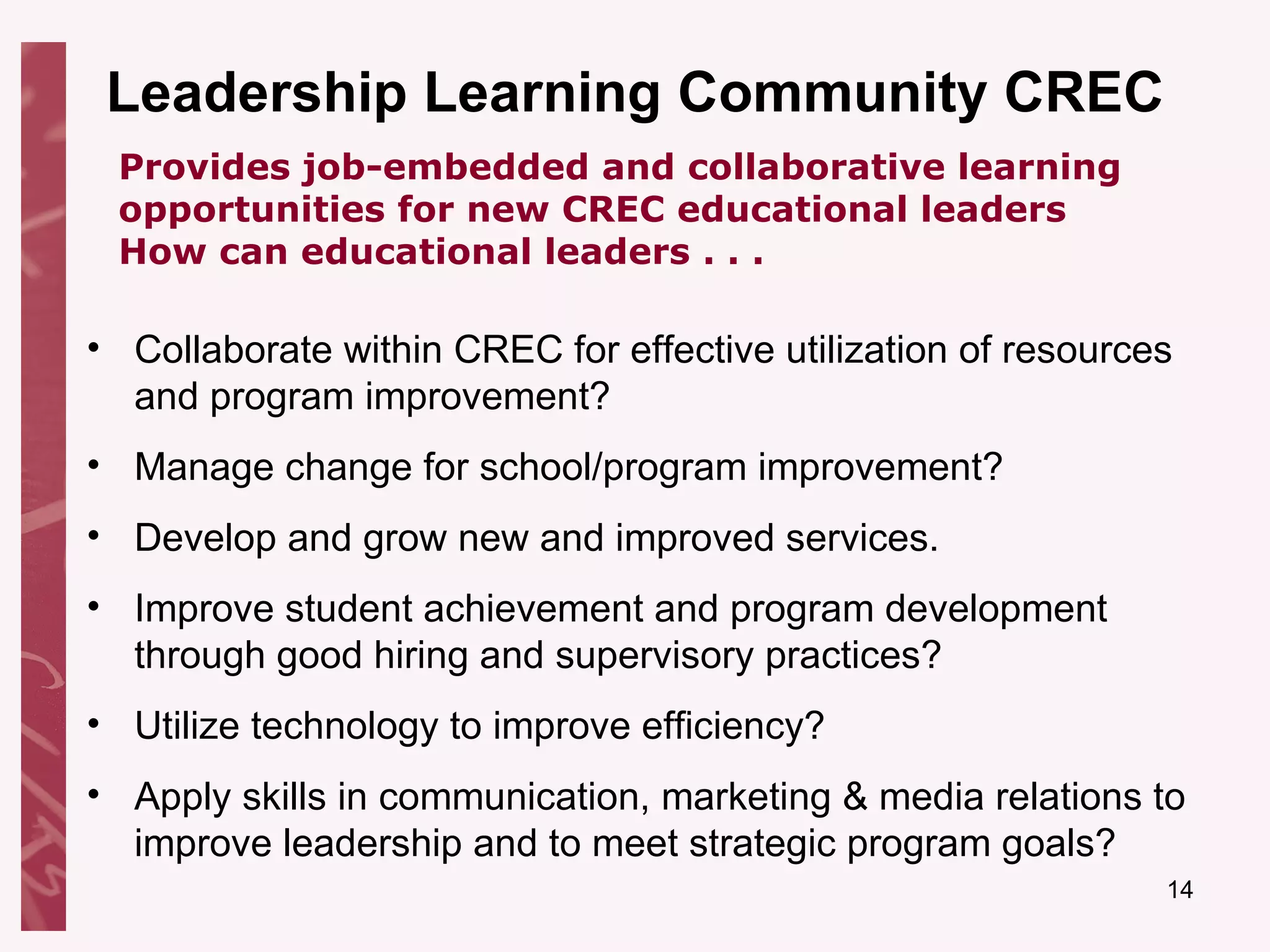 Leadership Learning Community CREC Collaborate within CREC for effective utilization of resources and program improvement? Manage change for school/program improvement? Develop and grow new and improved services. Improve student achievement and program development through good hiring and supervisory practices? Utilize technology to improve efficiency? Apply skills in communication, marketing & media relations to improve leadership and to meet strategic program goals? Provides job-embedded and collaborative learning opportunities for new CREC educational leaders How can educational leaders . . . 