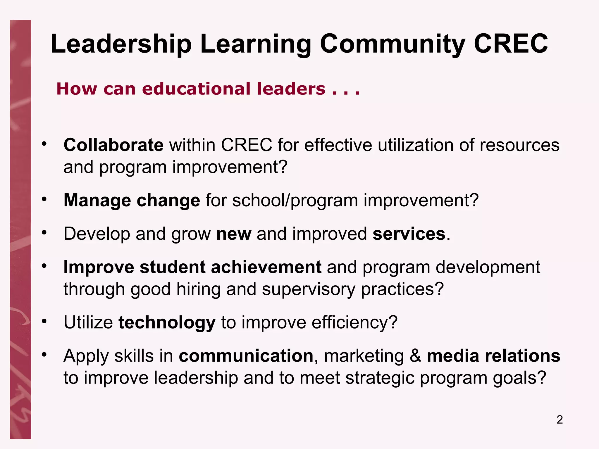 Leadership Learning Community CREC Collaborate  within CREC for effective utilization of resources and program improvement? Manage change  for school/program improvement? Develop and grow  new  and improved  services . Improve student achievement  and program development through good hiring and supervisory practices? Utilize  technology  to improve efficiency? Apply skills in  communication , marketing &  media relations  to improve leadership and to meet strategic program goals? How can educational leaders . . . 