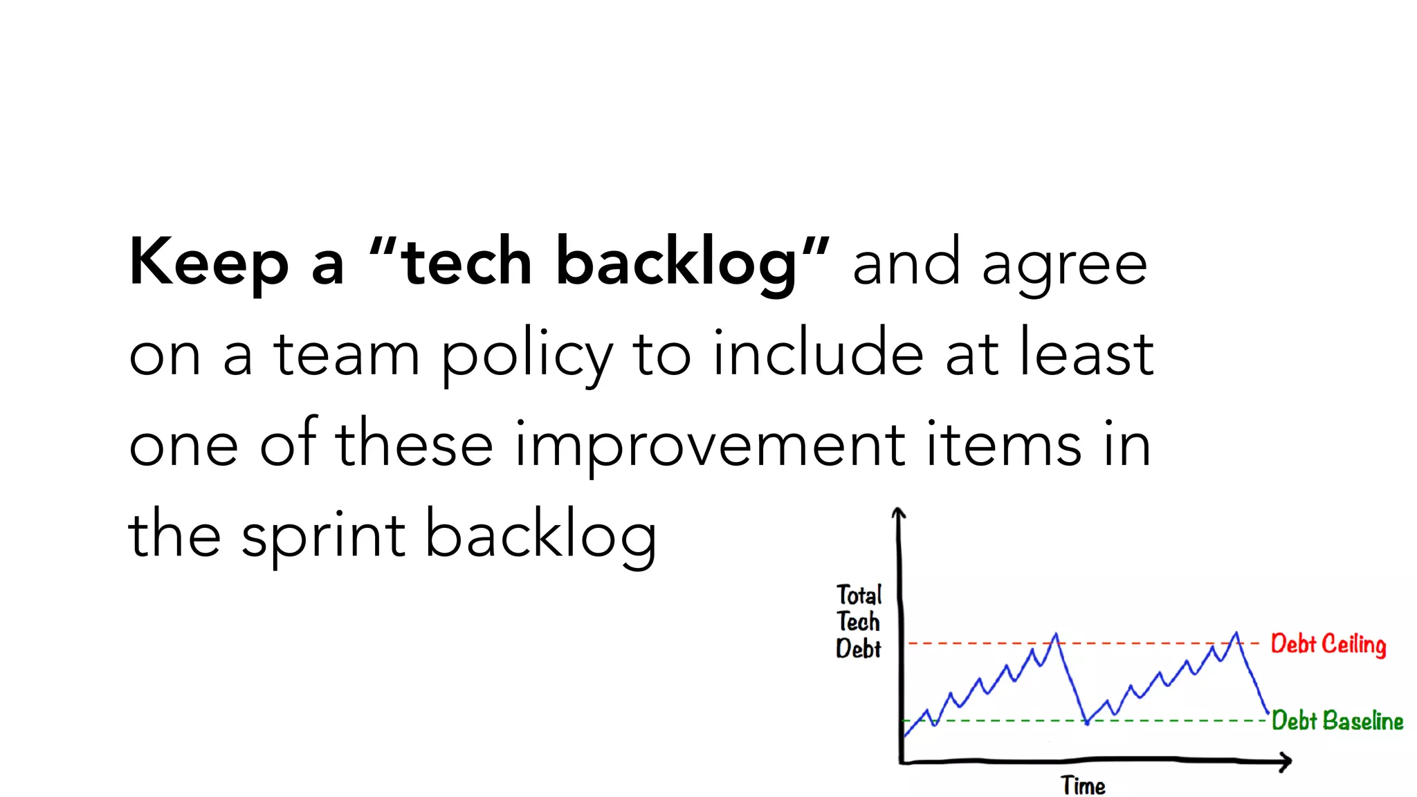 Keep a “tech backlog” and agree
on a team policy to include at least
one of these improvement items in
the sprint backlog
 