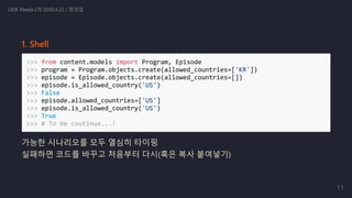 1. Shell
>>> from content.models import Program, Episode
>>> program = Program.objects.create(allowed_countries=['KR'])
>>> episode = Episode.objects.create(allowed_countries=[])
>>> episode.is_allowed_country('US')
>>> False
>>> episode.allowed_countries=['US']
>>> episode.is_allowed_country('US')
>>> True
>>> # To be coutinue...!
가능한 시나리오를 모두 열심히 타이핑
실패하면 코드를 바꾸고 처음부터 다시(혹은 복사 붙여넣기)
ODK Media LTE 2020.4.23 / 정경업
11
 
